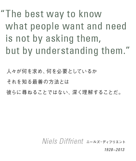 “The best way to know what people want and need is not by asking them,but by understanding them.”/ 人々が何を求め、何を必要としているかそれを知る最善の方法とは彼らに尋ねることではない、深く理解することだ。 Niels Diffrient / ニールズ・ディフリエント(1928–2013)